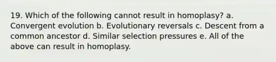 19. Which of the following cannot result in homoplasy? a. Convergent evolution b. Evolutionary reversals c. Descent from a common ancestor d. Similar selection pressures e. All of the above can result in homoplasy.