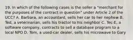 19. In which of the following cases is the seller a "merchant for the purposes of the contract in question" under Article 2 of the UCC? A. Barbara, an accountant, sells her car to her nephew B. Ted, a veterinarian, sells his tractor to his neighbor C. Tec-E, a software company, contracts to sell a database program to a local NPO D. Tom, a used-car dealer, sells his microwave to Gary