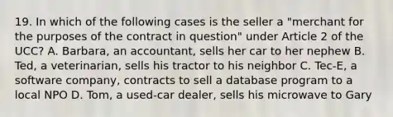 19. In which of the following cases is the seller a "merchant for the purposes of the contract in question" under Article 2 of the UCC? A. Barbara, an accountant, sells her car to her nephew B. Ted, a veterinarian, sells his tractor to his neighbor C. Tec-E, a software company, contracts to sell a database program to a local NPO D. Tom, a used-car dealer, sells his microwave to Gary