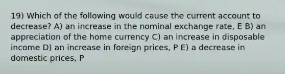 19) Which of the following would cause the current account to decrease? A) an increase in the nominal exchange rate, E B) an appreciation of the home currency C) an increase in disposable income D) an increase in foreign prices, P E) a decrease in domestic prices, P