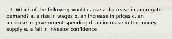 19. Which of the following would cause a decrease in aggregate demand? a. a rise in wages b. an increase in prices c. an increase in government spending d. an increase in the money supply e. a fall in investor confidence