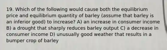 19. Which of the following would cause both the equilibrium price and equilibrium quantity of barley (assume that barley is an inferior good) to increase? A) an increase in consumer income B) a drought that sharply reduces barley output C) a decrease in consumer income D) unusually good weather that results in a bumper crop of barley