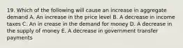 19. Which of the following will cause an increase in aggregate demand A. An increase in the price level B. A decrease in income taxes C. An in crease in the demand for money D. A decrease in the supply of money E. A decrease in government transfer payments