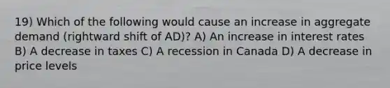 19) Which of the following would cause an increase in aggregate demand (rightward shift of AD)? A) An increase in interest rates B) A decrease in taxes C) A recession in Canada D) A decrease in price levels