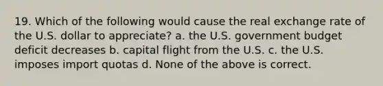 19. Which of the following would cause the real exchange rate of the U.S. dollar to appreciate? a. the U.S. government budget deficit decreases b. capital flight from the U.S. c. the U.S. imposes import quotas d. None of the above is correct.