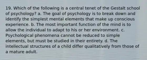 19. Which of the following is a central tenet of the Gestalt school of psychology? a. The goal of psychology is to break down and identify the simplest mental elements that make up conscious experience. b. The most important function of the mind is to allow the individual to adapt to his or her environment. c. Psychological phenomena cannot be reduced to simple elements, but must be studied in their entirety. d. The intellectual structures of a child differ qualitatively from those of a mature adult.