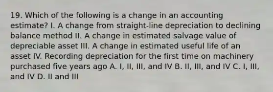 19. Which of the following is a change in an accounting estimate? I. A change from straight-line depreciation to declining balance method II. A change in estimated salvage value of depreciable asset III. A change in estimated useful life of an asset IV. Recording depreciation for the first time on machinery purchased five years ago A. I, II, III, and IV B. II, III, and IV C. I, III, and IV D. II and III