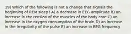 19) Which of the following is not a change that signals the beginning of REM sleep? A) a decrease in EEG amplitude B) an increase in the tension of the muscles of the body core C) an increase in the oxygen consumption of the brain D) an increase in the irregularity of the pulse E) an increase in EEG frequency