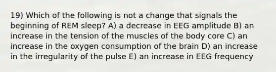 19) Which of the following is not a change that signals the beginning of REM sleep? A) a decrease in EEG amplitude B) an increase in the tension of the muscles of the body core C) an increase in the oxygen consumption of the brain D) an increase in the irregularity of the pulse E) an increase in EEG frequency