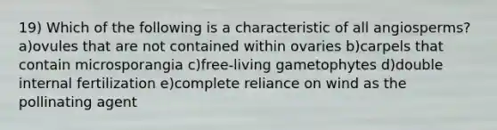 19) Which of the following is a characteristic of all angiosperms? a)ovules that are not contained within ovaries b)carpels that contain microsporangia c)free-living gametophytes d)double internal fertilization e)complete reliance on wind as the pollinating agent
