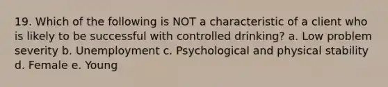 19. Which of the following is NOT a characteristic of a client who is likely to be successful with controlled drinking? a. Low problem severity b. Unemployment c. Psychological and physical stability d. Female e. Young