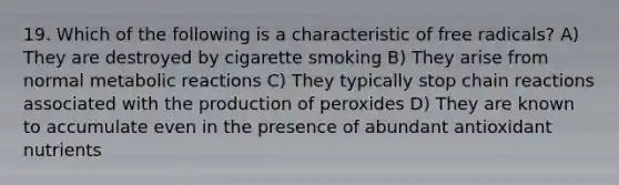 19. Which of the following is a characteristic of free radicals? A) They are destroyed by cigarette smoking B) They arise from normal metabolic reactions C) They typically stop chain reactions associated with the production of peroxides D) They are known to accumulate even in the presence of abundant antioxidant nutrients