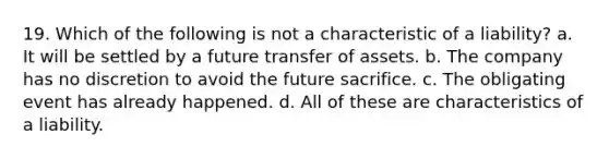 19. Which of the following is not a characteristic of a liability? a. It will be settled by a future transfer of assets. b. The company has no discretion to avoid the future sacrifice. c. The obligating event has already happened. d. All of these are characteristics of a liability.