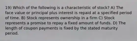 19) Which of the following is a characteristic of stock? A) The face value or principal plus interest is repaid at a specified period of time. B) Stock represents ownership in a firm C) Stock represents a promise to repay a fixed amount of funds. D) The length of coupon payments is fixed by the stated maturity period.