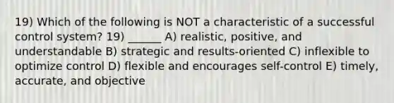 19) Which of the following is NOT a characteristic of a successful control system? 19) ______ A) realistic, positive, and understandable B) strategic and results-oriented C) inflexible to optimize control D) flexible and encourages self-control E) timely, accurate, and objective