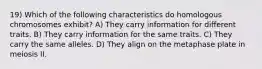 19) Which of the following characteristics do homologous chromosomes exhibit? A) They carry information for different traits. B) They carry information for the same traits. C) They carry the same alleles. D) They align on the metaphase plate in meiosis II.