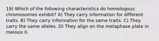 19) Which of the following characteristics do homologous chromosomes exhibit? A) They carry information for different traits. B) They carry information for the same traits. C) They carry the same alleles. D) They align on the metaphase plate in meiosis II.