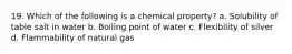 19. Which of the following is a chemical property? a. Solubility of table salt in water b. Boiling point of water c. Flexibility of silver d. Flammability of natural gas