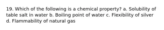 19. Which of the following is a chemical property? a. Solubility of table salt in water b. Boiling point of water c. Flexibility of silver d. Flammability of natural gas