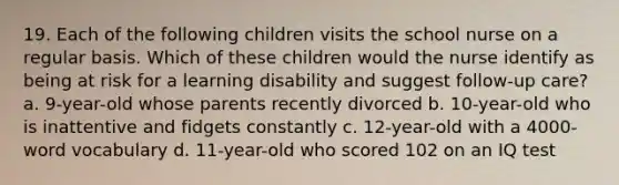 19. Each of the following children visits the school nurse on a regular basis. Which of these children would the nurse identify as being at risk for a learning disability and suggest follow-up care? a. 9-year-old whose parents recently divorced b. 10-year-old who is inattentive and fidgets constantly c. 12-year-old with a 4000-word vocabulary d. 11-year-old who scored 102 on an IQ test