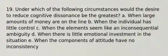 19. Under which of the following circumstances would the desire to reduce cognitive dissonance be the greatest? a. When large amounts of money are on the line b. When the individual has little control c. When the elements seem like an inconsequential ambiguity d. When there is little emotional investment in the situation e. When the components of attitude have no inconsistency