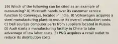 19) Which of the following can be cited as an example of outsourcing? A) Microsoft hands over its customer service function to Convergys, located in India. B) Volkswagen acquires a steel manufacturing plant to reduce its overall production costs. C) Dell sources computer parts from suppliers located in Russia. D) Audi starts a manufacturing facility in China to take advantage of low labor costs. E) P&G acquires a retail outlet to reduce its distribution costs.