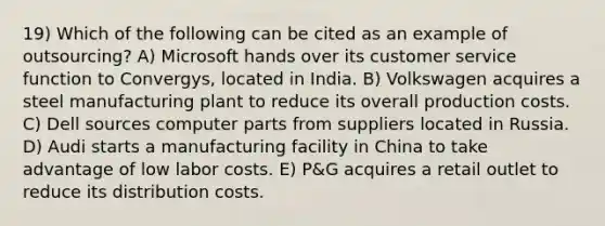 19) Which of the following can be cited as an example of outsourcing? A) Microsoft hands over its customer service function to Convergys, located in India. B) Volkswagen acquires a steel manufacturing plant to reduce its overall production costs. C) Dell sources computer parts from suppliers located in Russia. D) Audi starts a manufacturing facility in China to take advantage of low labor costs. E) P&G acquires a retail outlet to reduce its distribution costs.