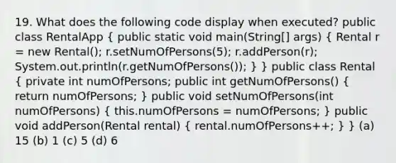 19. What does the following code display when executed? public class RentalApp ( public static void main(String[] args) { Rental r = new Rental(); r.setNumOfPersons(5); r.addPerson(r); System.out.println(r.getNumOfPersons()); ) } public class Rental ( private int numOfPersons; public int getNumOfPersons() { return numOfPersons; ) public void setNumOfPersons(int numOfPersons) ( this.numOfPersons = numOfPersons; ) public void addPerson(Rental rental) ( rental.numOfPersons++; ) } (a) 15 (b) 1 (c) 5 (d) 6