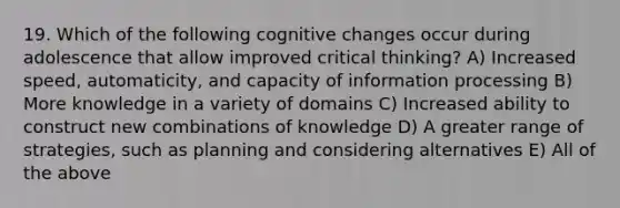 19. Which of the following cognitive changes occur during adolescence that allow improved critical thinking? A) Increased speed, automaticity, and capacity of information processing B) More knowledge in a variety of domains C) Increased ability to construct new combinations of knowledge D) A greater range of strategies, such as planning and considering alternatives E) All of the above