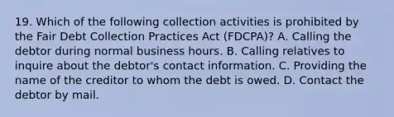 19. Which of the following collection activities is prohibited by the Fair Debt Collection Practices Act (FDCPA)? A. Calling the debtor during normal business hours. B. Calling relatives to inquire about the debtor's contact information. C. Providing the name of the creditor to whom the debt is owed. D. Contact the debtor by mail.