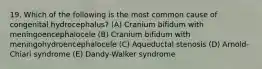 19. Which of the following is the most common cause of congenital hydrocephalus? (A) Cranium bifidum with meningoencephalocele (B) Cranium bifidum with meningohydroencephalocele (C) Aqueductal stenosis (D) Arnold-Chiari syndrome (E) Dandy-Walker syndrome