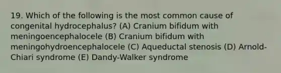 19. Which of the following is the most common cause of congenital hydrocephalus? (A) Cranium bifidum with meningoencephalocele (B) Cranium bifidum with meningohydroencephalocele (C) Aqueductal stenosis (D) Arnold-Chiari syndrome (E) Dandy-Walker syndrome