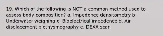 19. Which of the following is NOT a common method used to assess body composition? a. Impedence densitometry b. Underwater weighing c. Bioelectrical impedence d. Air displacement plethysmography e. DEXA scan