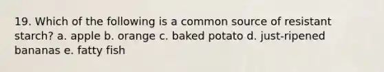 19. Which of the following is a common source of resistant starch? a. apple b. orange c. baked potato d. just-ripened bananas e. fatty fish