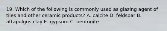 19. Which of the following is commonly used as glazing agent of tiles and other ceramic products? A. calcite D. feldspar B. attapulgus clay E. gypsum C. bentonite