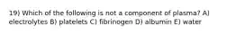 19) Which of the following is not a component of plasma? A) electrolytes B) platelets C) fibrinogen D) albumin E) water