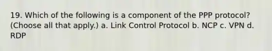 19. Which of the following is a component of the PPP protocol? (Choose all that apply.) a. Link Control Protocol b. NCP c. VPN d. RDP