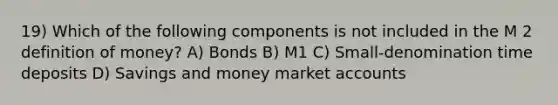 19) Which of the following components is not included in the M 2 definition of money? A) Bonds B) M1 C) Small-denomination time deposits D) Savings and money market accounts