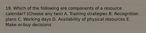 19. Which of the following are components of a resource calendar? (Choose any two) A. Training strategies B. Recognition plans C. Working days D. Availability of physical resources E. Make-or-buy decisions