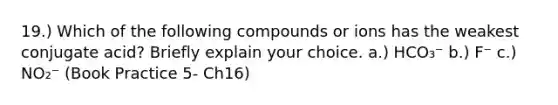 19.) Which of the following compounds or ions has the weakest conjugate acid? Briefly explain your choice. a.) HCO₃⁻ b.) F⁻ c.) NO₂⁻ (Book Practice 5- Ch16)