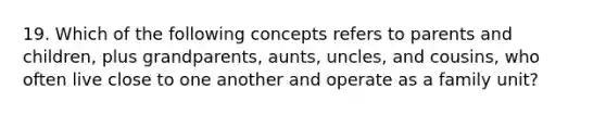 19. Which of the following concepts refers to parents and children, plus grandparents, aunts, uncles, and cousins, who often live close to one another and operate as a family unit?