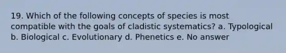 19. Which of the following concepts of species is most compatible with the goals of cladistic systematics? a. Typological b. Biological c. Evolutionary d. Phenetics e. No answer