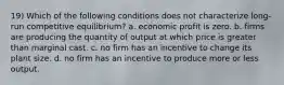 19) Which of the following conditions does not characterize long-run competitive equilibrium? a. economic profit is zero. b. firms are producing the quantity of output at which price is greater than marginal cast. c. no firm has an incentive to change its plant size. d. no firm has an incentive to produce more or less output.