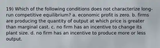 19) Which of the following conditions does not characterize long-run competitive equilibrium? a. economic profit is zero. b. firms are producing the quantity of output at which price is greater than marginal cast. c. no firm has an incentive to change its plant size. d. no firm has an incentive to produce more or less output.