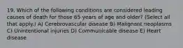 19. Which of the following conditions are considered leading causes of death for those 65 years of age and older? (Select all that apply.) A) Cerebrovascular disease B) Malignant neoplasms C) Unintentional injuries D) Communicable disease E) Heart disease