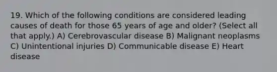 19. Which of the following conditions are considered leading causes of death for those 65 years of age and older? (Select all that apply.) A) Cerebrovascular disease B) Malignant neoplasms C) Unintentional injuries D) Communicable disease E) Heart disease