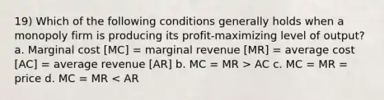 19) Which of the following conditions generally holds when a monopoly firm is producing its profit-maximizing level of output? a. Marginal cost [MC] = marginal revenue [MR] = average cost [AC] = average revenue [AR] b. MC = MR > AC c. MC = MR = price d. MC = MR < AR