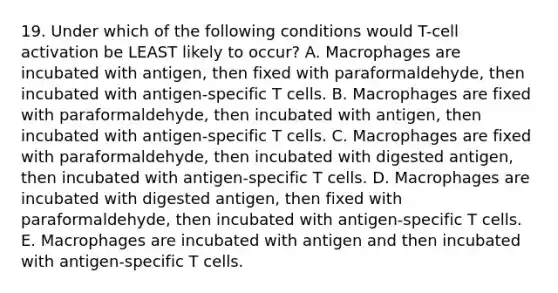 19. Under which of the following conditions would T-cell activation be LEAST likely to occur? A. Macrophages are incubated with antigen, then fixed with paraformaldehyde, then incubated with antigen-specific T cells. B. Macrophages are fixed with paraformaldehyde, then incubated with antigen, then incubated with antigen-specific T cells. C. Macrophages are fixed with paraformaldehyde, then incubated with digested antigen, then incubated with antigen-specific T cells. D. Macrophages are incubated with digested antigen, then fixed with paraformaldehyde, then incubated with antigen-specific T cells. E. Macrophages are incubated with antigen and then incubated with antigen-specific T cells.