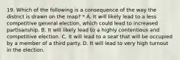 19. Which of the following is a consequence of the way the district is drawn on the map? * A. It will likely lead to a less competitive general election, which could lead to increased partisanship. B. It will likely lead to a highly contentious and competitive election. C. It will lead to a seat that will be occupied by a member of a third party. D. It will lead to very high turnout in the election.