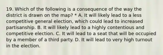 19. Which of the following is a consequence of the way the district is drawn on the map? * A. It will likely lead to a less competitive general election, which could lead to increased partisanship. B. It will likely lead to a highly contentious and competitive election. C. It will lead to a seat that will be occupied by a member of a third party. D. It will lead to very high turnout in the election.